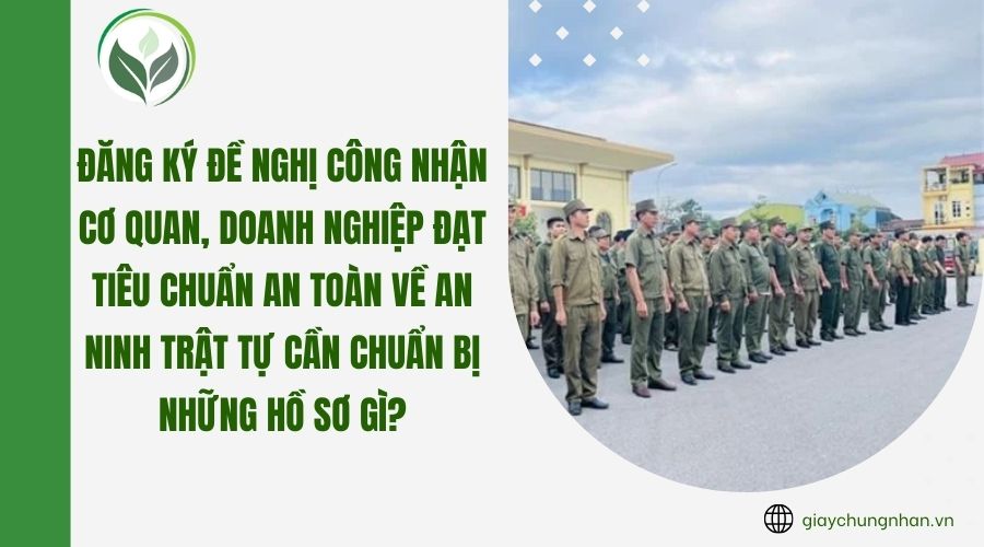 Đăng ký đề nghị công nhận cơ quan, doanh nghiệp đạt tiêu chuẩn An toàn về an ninh trật tự cần chuẩn bị những hồ sơ gì?