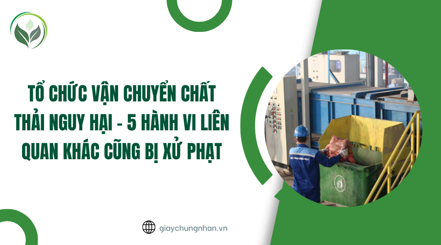 Tổ chức vận chuyển chất thải nguy hại - 5 hành vi liên quan khác cũng bị xử phạt